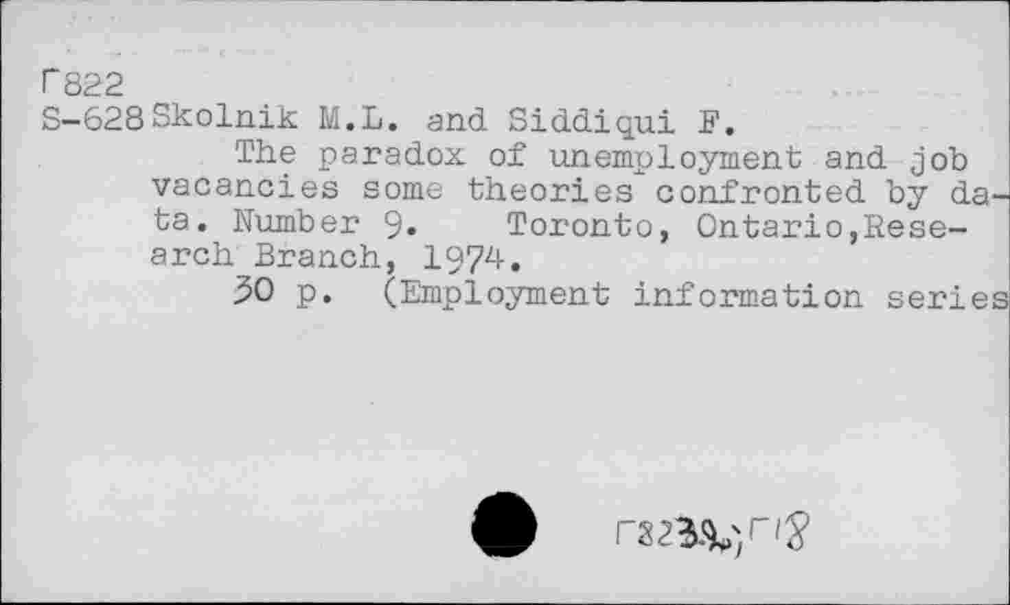 ﻿r 822
S-628Skolnik M.L. and Siddiqui E.
The paradox of unemployment and job vacancies some theories confronted by data. Humber 9» Toronto, Ontario,Research Branch, 1974.
$0 p. (Employment information series
• marl's